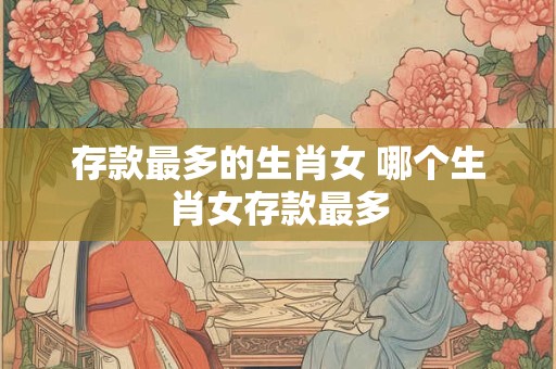 存款最多的生肖女 哪个生肖女存款最多