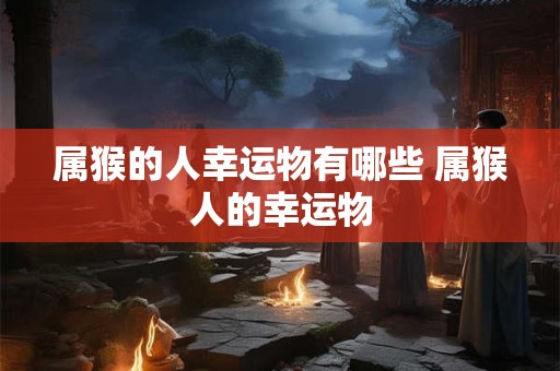 属猴的人幸运物有哪些 属猴人的幸运物