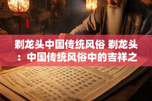 剃龙头中国传统风俗 剃龙头：中国传统风俗中的吉祥之意
