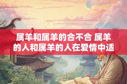 属羊和属羊的合不合 属羊的人和属羊的人在爱情中适不适合 属羊和属羊的合不合 属羊的人和属羊的人在爱情中适不适合