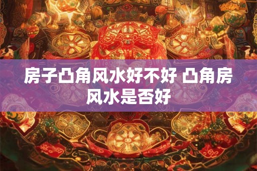 房子凸角风水好不好 凸角房风水是否好