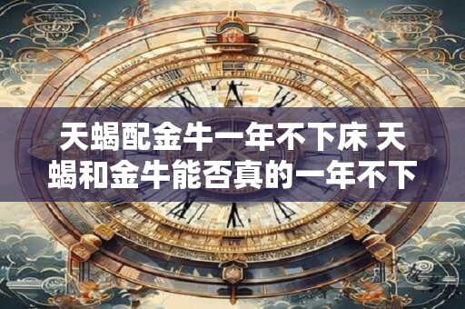 天蝎配金牛一年不下床 天蝎和金牛能否真的一年不下床