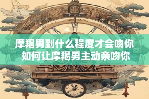 摩羯男到什么程度才会吻你 如何让摩羯男主动亲吻你