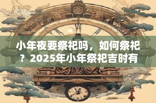 小年夜要祭祀吗，如何祭祀？2025年小年祭祀吉时有哪些？