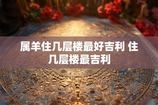 属羊住几层楼最好吉利 住几层楼最吉利