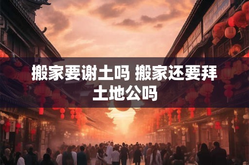 搬家要谢土吗 搬家还要拜土地公吗
