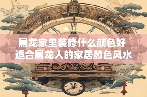 属龙家里装修什么颜色好 适合属龙人的家居颜色风水