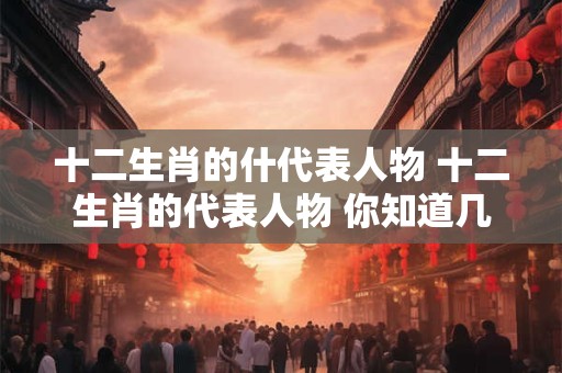 十二生肖的什代表人物 十二生肖的代表人物 你知道几个
