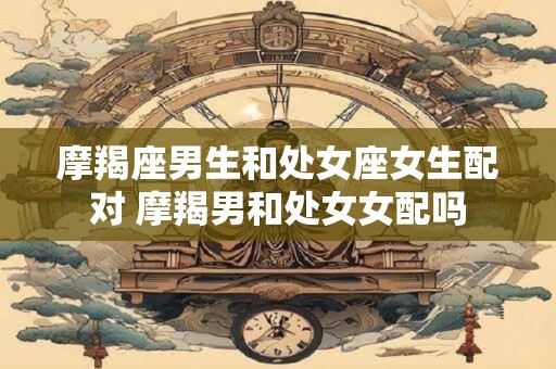 摩羯座男生和处女座女生配对 摩羯男和处女女配吗