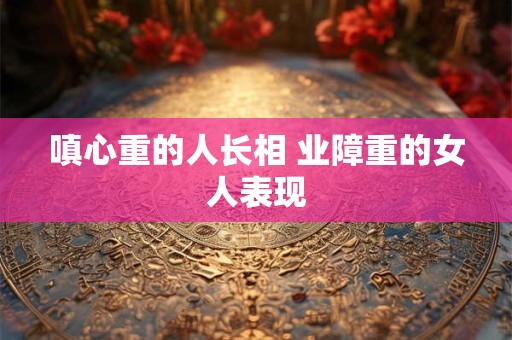 嗔心重的人长相 业障重的女人表现
