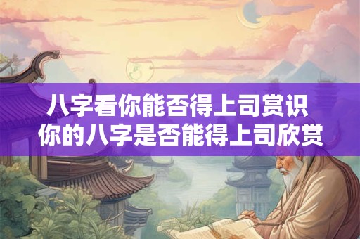 八字看你能否得上司赏识 你的八字是否能得上司欣赏