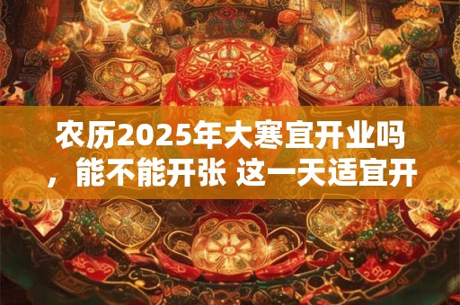 农历2025年大寒宜开业吗，能不能开张 这一天适宜开张的