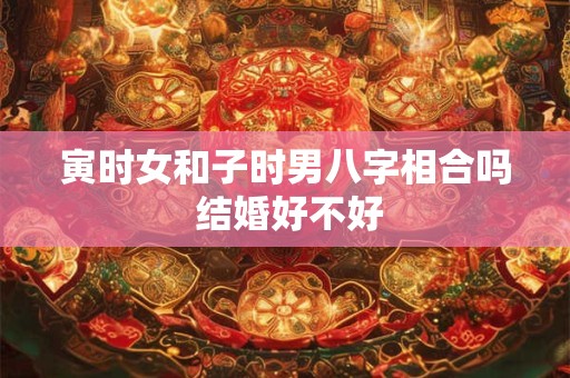寅时女和子时男八字相合吗 结婚好不好