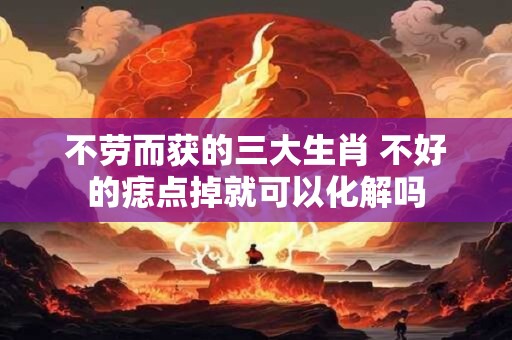 不劳而获的三大生肖 不好的痣点掉就可以化解吗