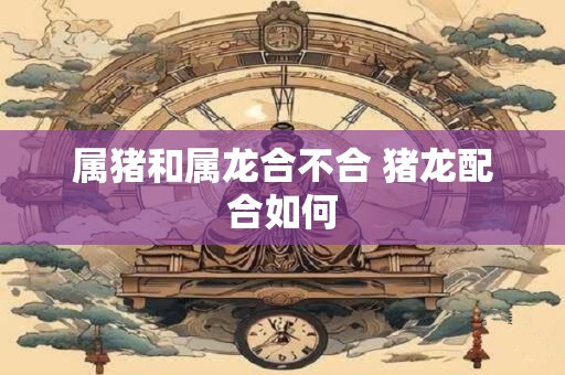 属猪和属龙合不合 猪龙配合如何
