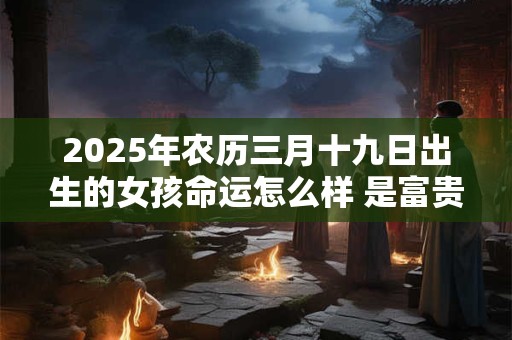 2025年农历三月十九日出生的女孩命运怎么样 是富贵命吗