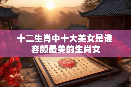 十二生肖中十大美女是谁 容颜最美的生肖女