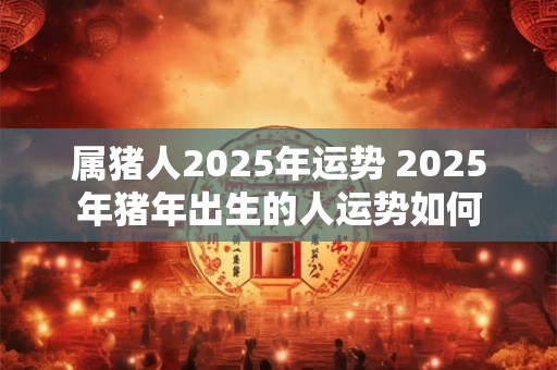属猪人2025年运势 2025年猪年出生的人运势如何
