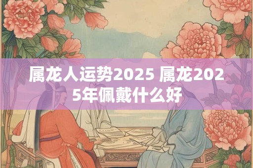 属龙人运势2025 属龙2025年佩戴什么好