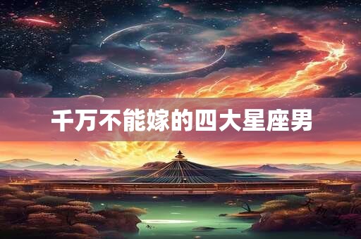 千万不能嫁的四大星座男 千万不能嫁的四大星座男
