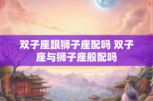 双子座跟狮子座配吗 双子座与狮子座般配吗
