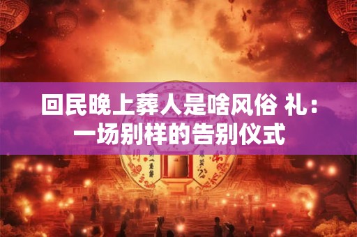 回民晚上葬人是啥风俗 礼：一场别样的告别仪式