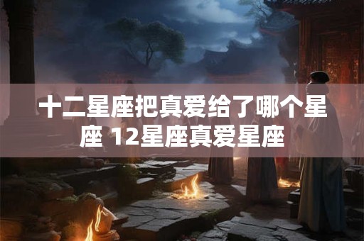 十二星座把真爱给了哪个星座 12星座真爱星座