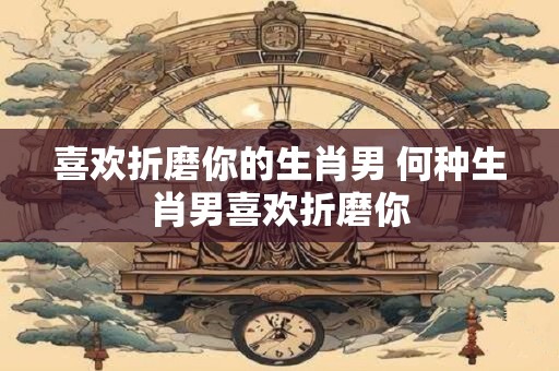 喜欢折磨你的生肖男 何种生肖男喜欢折磨你