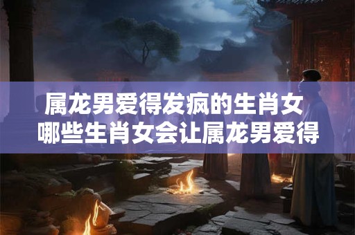 属龙男爱得发疯的生肖女 哪些生肖女会让属龙男爱得发狂