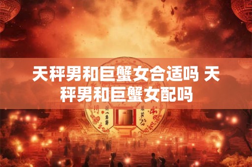 天秤男和巨蟹女合适吗 天秤男和巨蟹女配吗