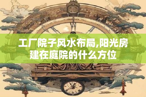 工厂院子风水布局,阳光房建在庭院的什么方位 工厂院子风水布局,阳光房建在庭院的什么方位