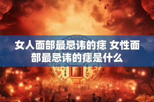 女人面部最忌讳的痣 女性面部最忌讳的痣是什么