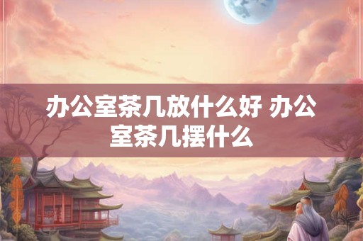 办公室茶几放什么好 办公室茶几摆什么