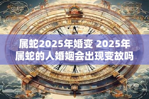 属蛇2025年婚变 2025年属蛇的人婚姻会出现变故吗