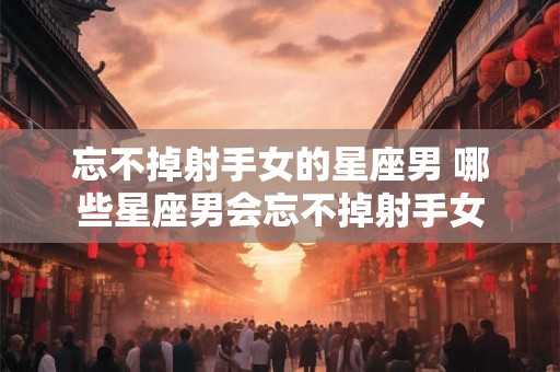 忘不掉射手女的星座男 哪些星座男会忘不掉射手女