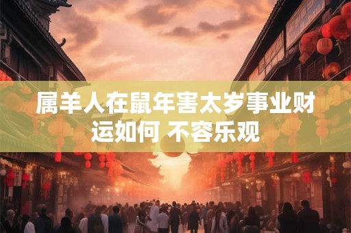属羊人在鼠年害太岁事业财运如何 不容乐观