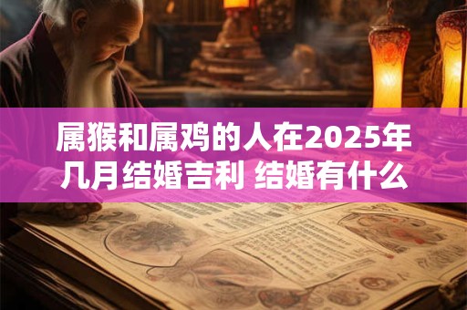 属猴和属鸡的人在2025年几月结婚吉利 结婚有什么忌讳