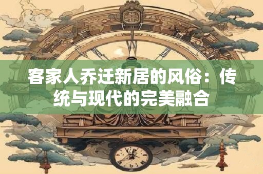 客家人乔迁新居的风俗：传统与现代的完美融合
