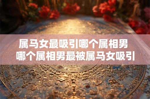 属马女最吸引哪个属相男 哪个属相男最被属马女吸引