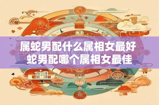 属蛇男配什么属相女最好 蛇男配哪个属相女最佳