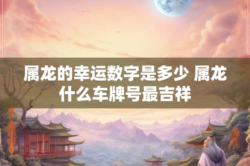 属龙的幸运数字是多少 属龙什么车牌号最吉祥