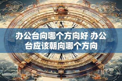 办公台向哪个方向好 办公台应该朝向哪个方向 办公台向哪个方向好 办公台应该朝向哪个方向