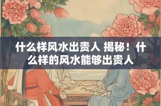 什么样风水出贵人 揭秘！什么样的风水能够出贵人