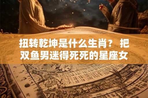 扭转乾坤是什么生肖？ 把双鱼男迷得死死的星座女