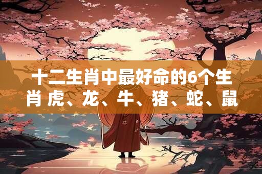 十二生肖中最好命的6个生肖 虎、龙、牛、猪、蛇、鼠
