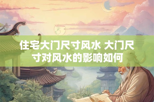 住宅大门尺寸风水 大门尺寸对风水的影响如何