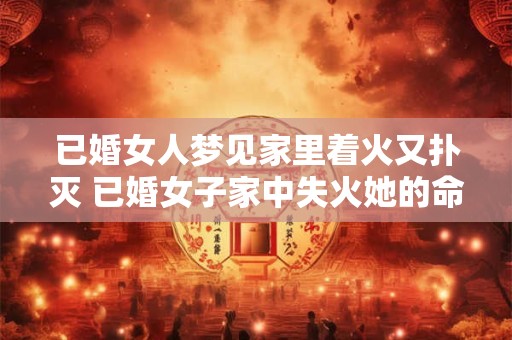 已婚女人梦见家里着火又扑灭 已婚女子家中失火她的命运会发生什么改变