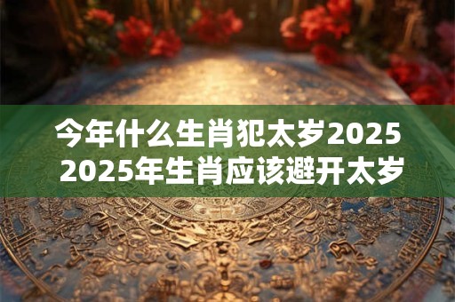 今年什么生肖犯太岁2025 2025年生肖应该避开太岁