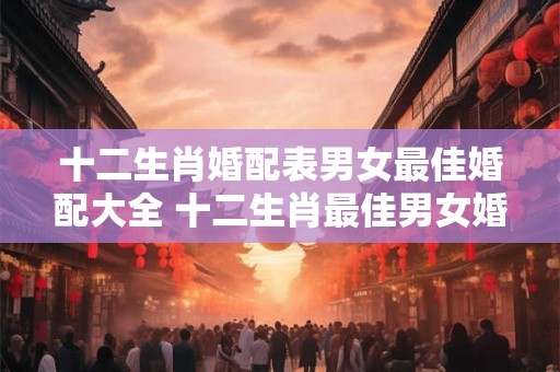 十二生肖婚配表男女最佳婚配大全 十二生肖最佳男女婚配