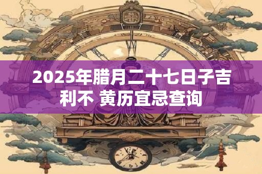 2025年腊月二十七日子吉利不 黄历宜忌查询